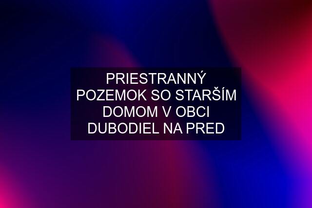 PRIESTRANNÝ POZEMOK SO STARŠÍM DOMOM V OBCI DUBODIEL NA PRED