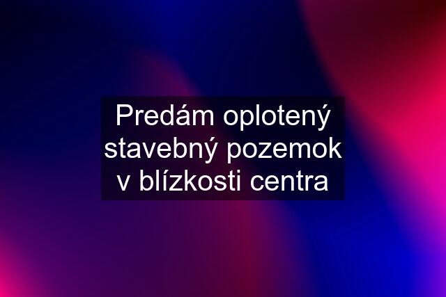 Predám oplotený stavebný pozemok v blízkosti centra