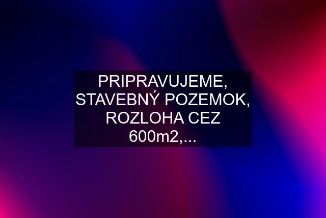 PRIPRAVUJEME, STAVEBNÝ POZEMOK, ROZLOHA CEZ 600m2,...