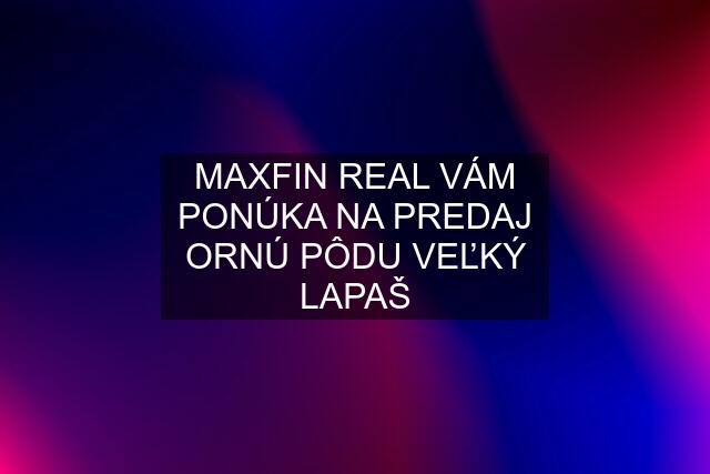 MAXFIN REAL VÁM PONÚKA NA PREDAJ ORNÚ PÔDU VEĽKÝ LAPAŠ