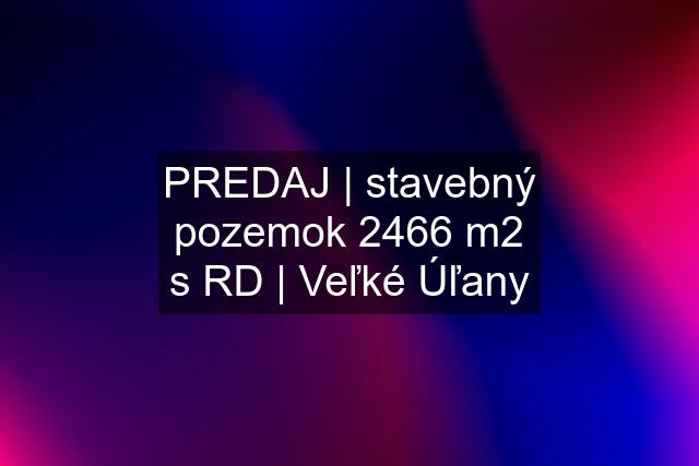 PREDAJ | stavebný pozemok 2466 m2 s RD | Veľké Úľany