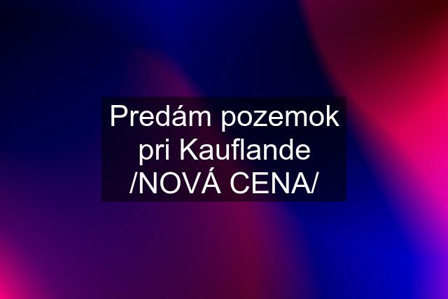 Predám pozemok pri Kauflande /NOVÁ CENA/