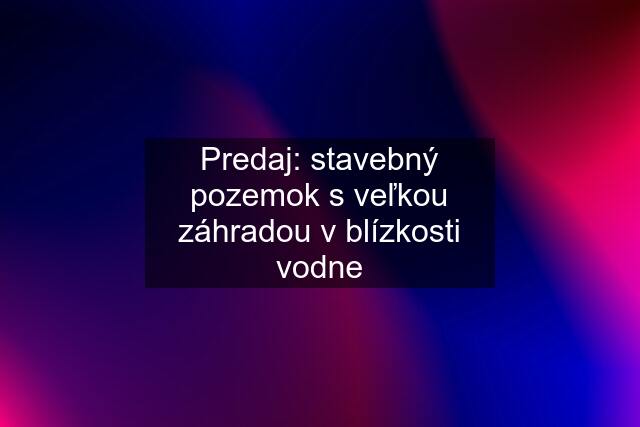 Predaj: stavebný pozemok s veľkou záhradou v blízkosti vodne