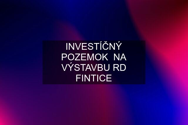 INVESTÍČNÝ POZEMOK  NA VÝSTAVBU RD FINTICE