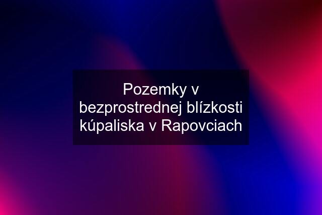 Pozemky v bezprostrednej blízkosti kúpaliska v Rapovciach