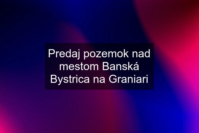 Predaj pozemok nad mestom Banská Bystrica na Graniari