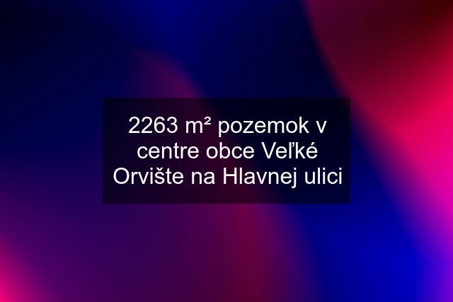 2263 m² pozemok v centre obce Veľké Orvište na Hlavnej ulici