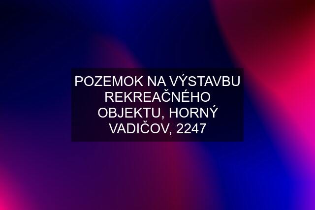 POZEMOK NA VÝSTAVBU REKREAČNÉHO OBJEKTU, HORNÝ VADIČOV, 2247