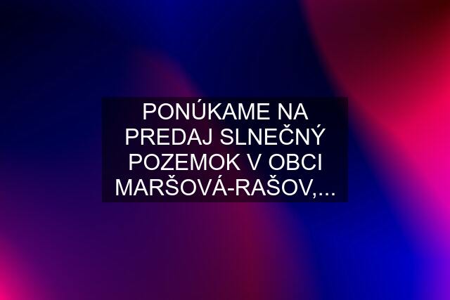 PONÚKAME NA PREDAJ SLNEČNÝ POZEMOK V OBCI MARŠOVÁ-RAŠOV,...