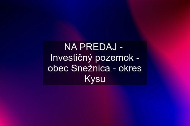 NA PREDAJ -  Investičný pozemok - obec Snežnica - okres Kysu