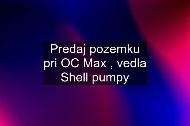 Predaj pozemku pri OC Max , vedla Shell pumpy