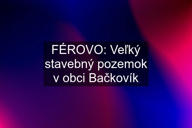 FÉROVO: Veľký stavebný pozemok v obci Bačkovík