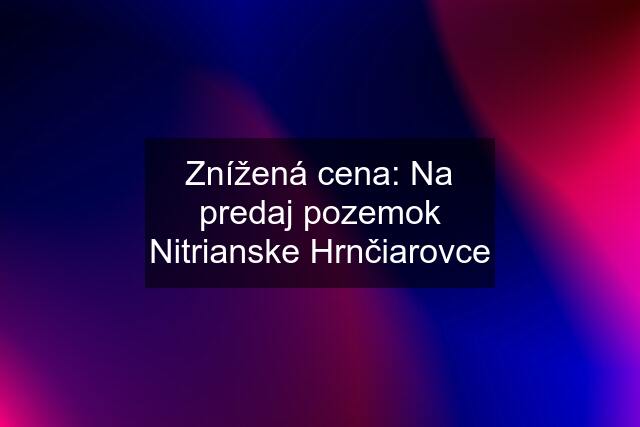 Znížená cena: Na predaj pozemok Nitrianske Hrnčiarovce