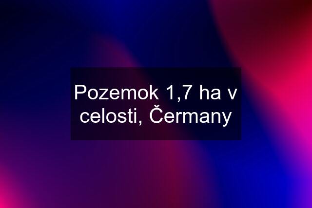 Pozemok 1,7 ha v celosti, Čermany