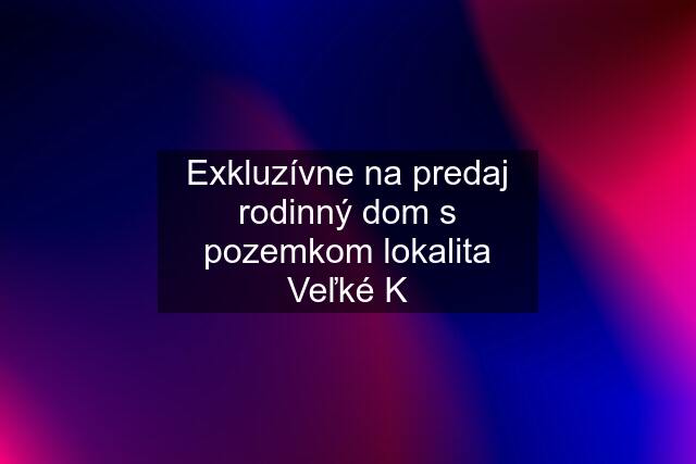 Exkluzívne na predaj rodinný dom s pozemkom lokalita Veľké K