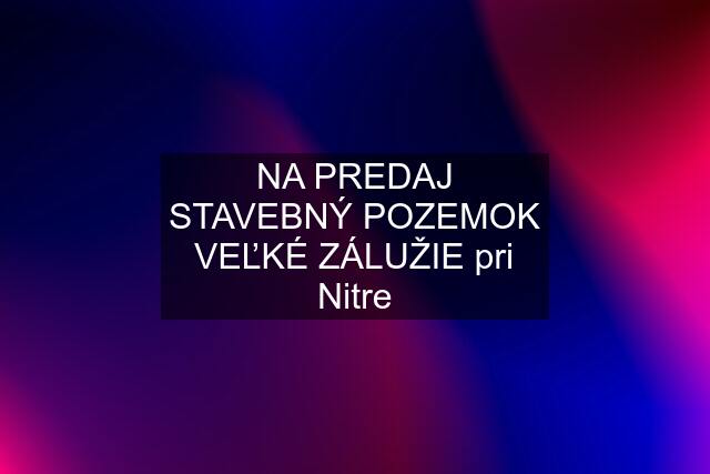 NA PREDAJ STAVEBNÝ POZEMOK VEĽKÉ ZÁLUŽIE pri Nitre