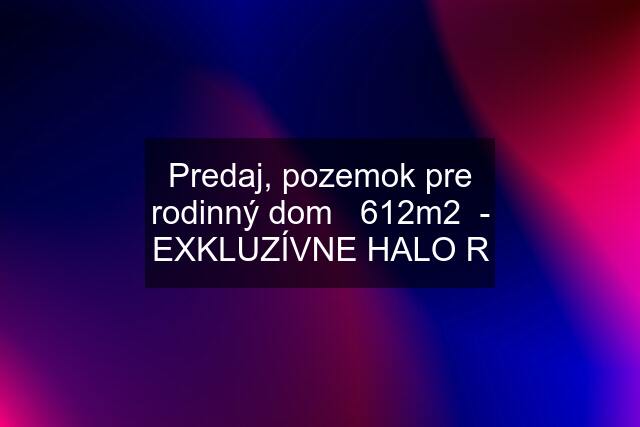 Predaj, pozemok pre rodinný dom   612m2  - EXKLUZÍVNE HALO R