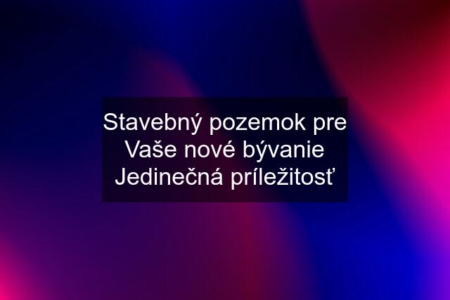 Stavebný pozemok pre Vaše nové bývanie Jedinečná príležitosť