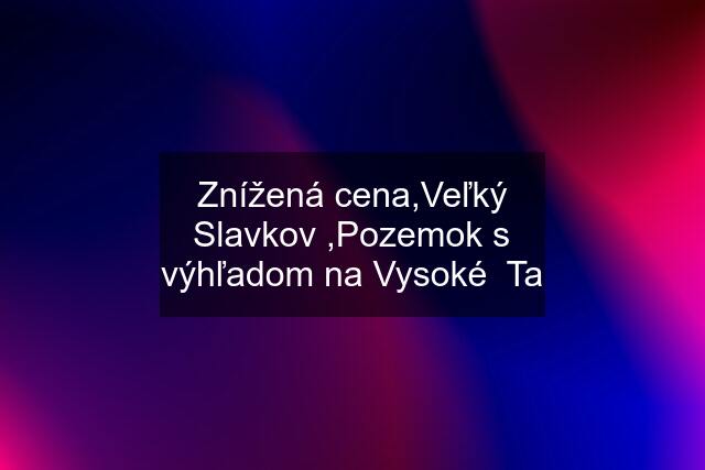 Znížená cena,Veľký Slavkov ,Pozemok s výhľadom na Vysoké  Ta