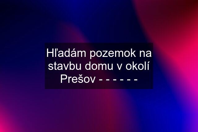 Hľadám pozemok na stavbu domu v okolí Prešov - - - - - -