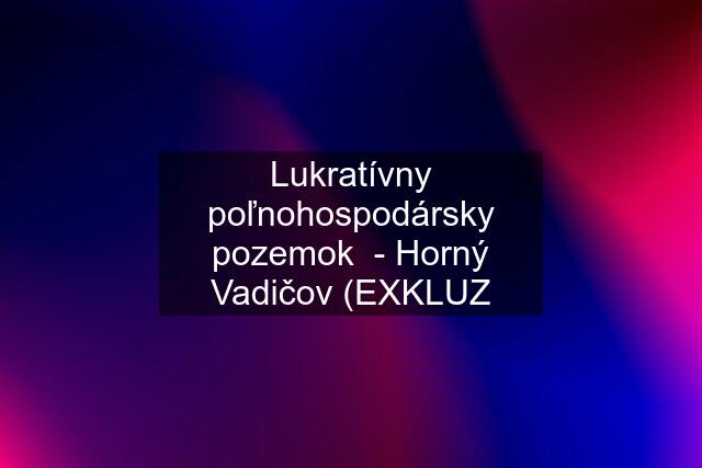 Lukratívny poľnohospodársky pozemok  - Horný Vadičov (EXKLUZ