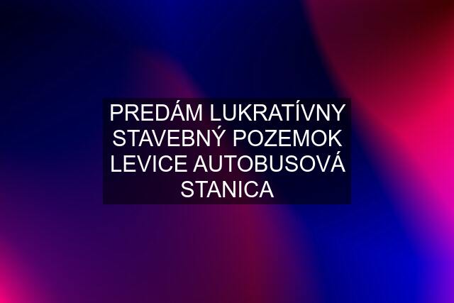 PREDÁM LUKRATÍVNY STAVEBNÝ POZEMOK LEVICE AUTOBUSOVÁ STANICA