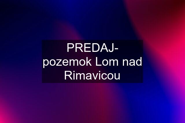 PREDAJ- pozemok Lom nad Rimavicou