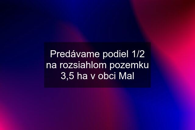 Predávame podiel 1/2 na rozsiahlom pozemku 3,5 ha v obci Mal