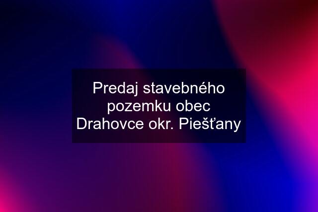 Predaj stavebného pozemku obec Drahovce okr. Piešťany