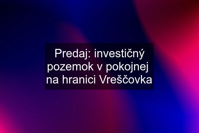 Predaj: investičný pozemok v pokojnej  na hranici Vreščovka