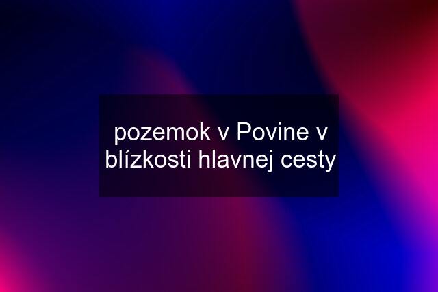 pozemok v Povine v blízkosti hlavnej cesty