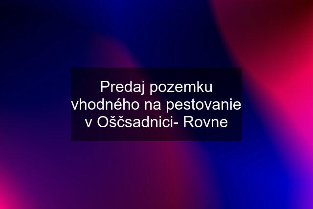 Predaj pozemku vhodného na pestovanie v Oščsadnici- Rovne