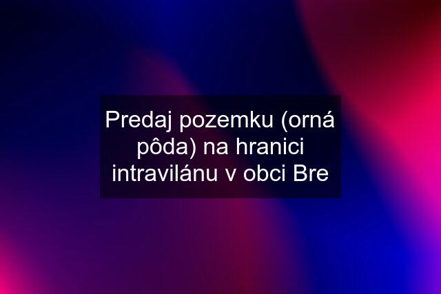 Predaj pozemku (orná pôda) na hranici intravilánu v obci Bre