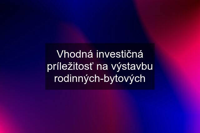 Vhodná investičná príležitosť na výstavbu rodinných-bytových