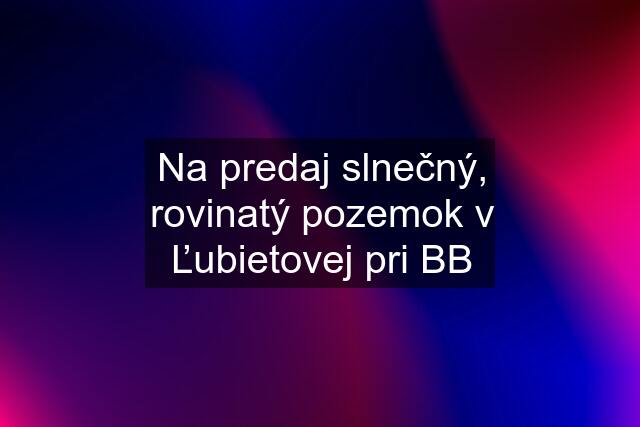 Na predaj slnečný, rovinatý pozemok v Ľubietovej pri BB