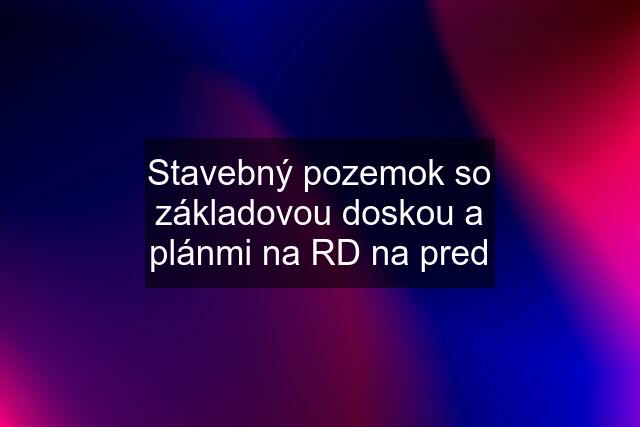 Stavebný pozemok so základovou doskou a plánmi na RD na pred