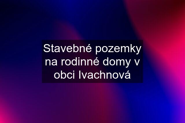 Stavebné pozemky na rodinné domy v obci Ivachnová