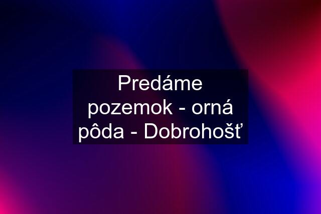 Predáme pozemok - orná pôda - Dobrohošť