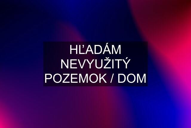 HĽADÁM NEVYUŽITÝ POZEMOK / DOM