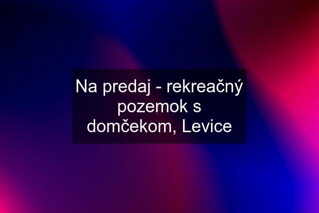 Na predaj - rekreačný pozemok s domčekom, Levice