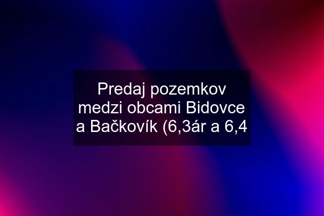 Predaj pozemkov medzi obcami Bidovce a Bačkovík (6,3ár a 6,4