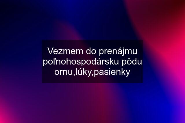 Vezmem do prenájmu poľnohospodársku pôdu ornu,lúky,pasienky