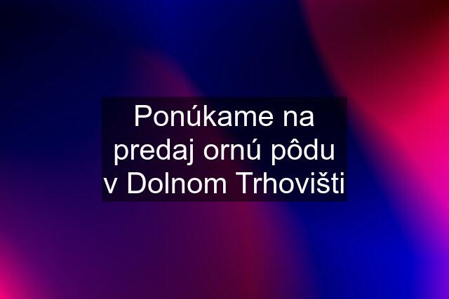 Ponúkame na predaj ornú pôdu v Dolnom Trhovišti