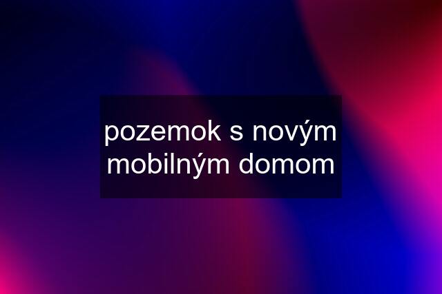 pozemok s novým mobilným domom