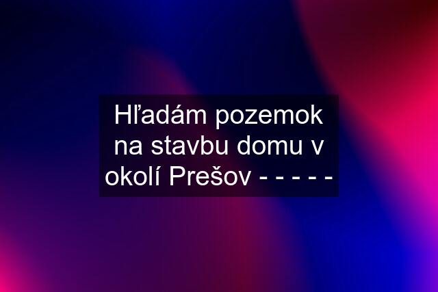 Hľadám pozemok na stavbu domu v okolí Prešov - - - - -