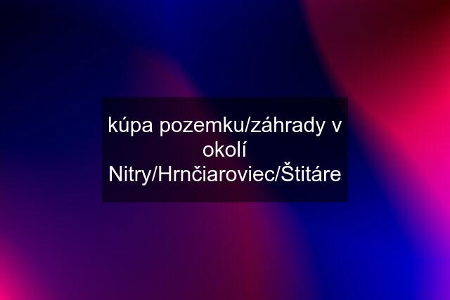 kúpa pozemku/záhrady v okolí Nitry/Hrnčiaroviec/Štitáre