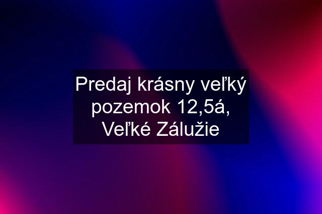 Predaj krásny veľký pozemok 12,5á, Veľké Zálužie