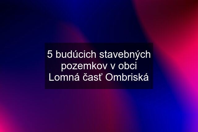 5 budúcich stavebných pozemkov v obci Lomná časť Ombriská