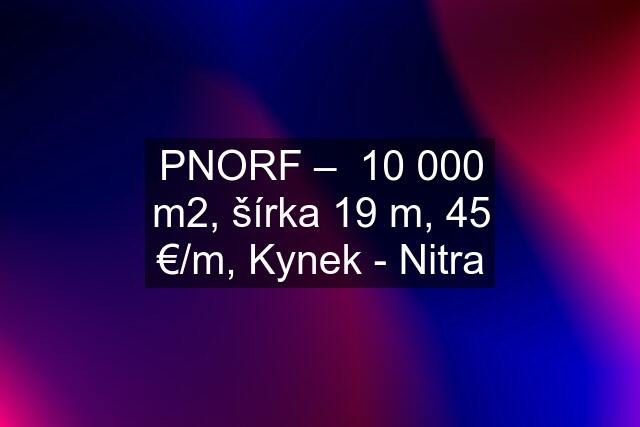 PNORF –  10 000 m2, šírka 19 m, 45 €/m, Kynek - Nitra