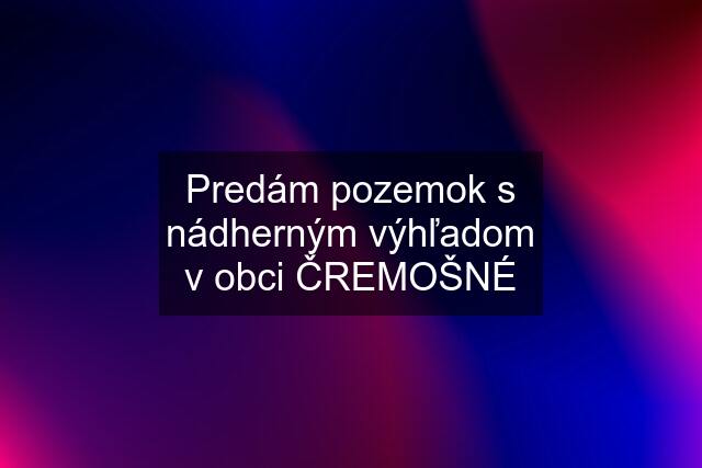 Predám pozemok s nádherným výhľadom v obci ČREMOŠNÉ